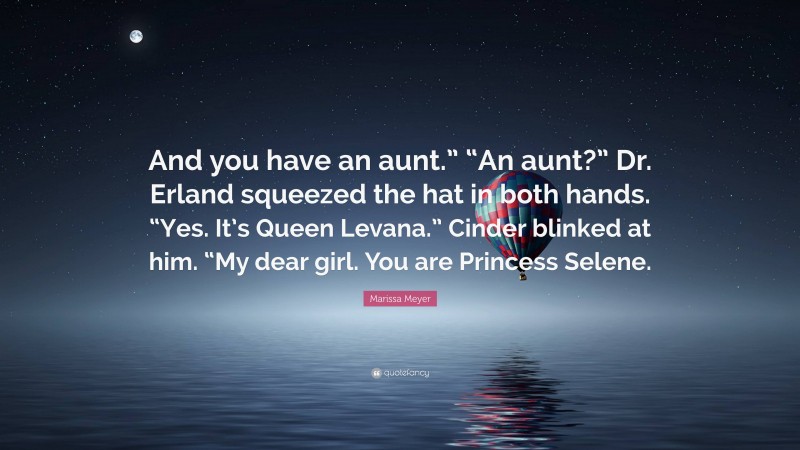 Marissa Meyer Quote: “And you have an aunt.” “An aunt?” Dr. Erland squeezed the hat in both hands. “Yes. It’s Queen Levana.” Cinder blinked at him. “My dear girl. You are Princess Selene.”