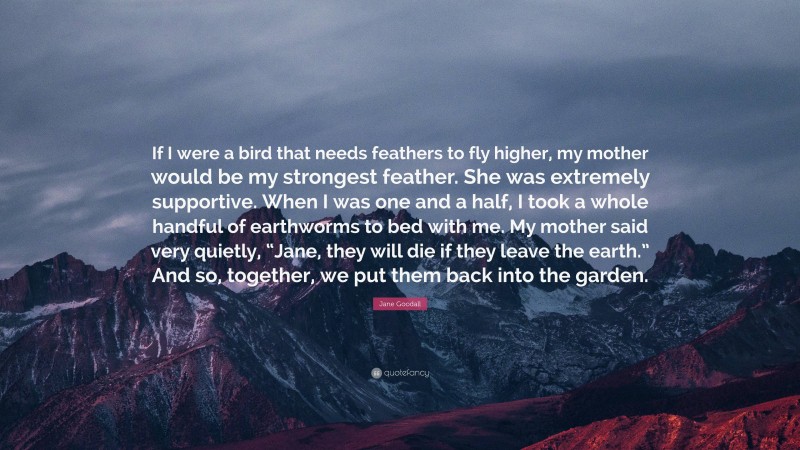 Jane Goodall Quote: “If I were a bird that needs feathers to fly higher, my mother would be my strongest feather. She was extremely supportive. When I was one and a half, I took a whole handful of earthworms to bed with me. My mother said very quietly, “Jane, they will die if they leave the earth.” And so, together, we put them back into the garden.”