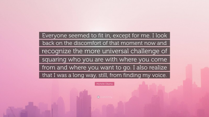 Michelle Obama Quote: “Everyone seemed to fit in, except for me. I look back on the discomfort of that moment now and recognize the more universal challenge of squaring who you are with where you come from and where you want to go. I also realize that I was a long way, still, from finding my voice.”