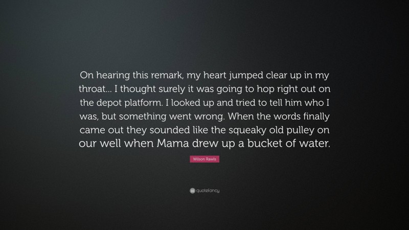 Wilson Rawls Quote: “On hearing this remark, my heart jumped clear up in my throat... I thought surely it was going to hop right out on the depot platform. I looked up and tried to tell him who I was, but something went wrong. When the words finally came out they sounded like the squeaky old pulley on our well when Mama drew up a bucket of water.”