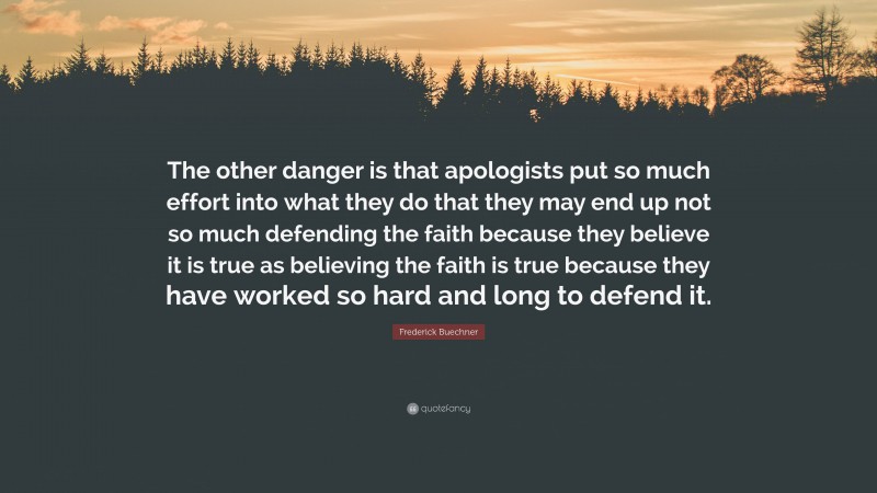 Frederick Buechner Quote: “The other danger is that apologists put so much effort into what they do that they may end up not so much defending the faith because they believe it is true as believing the faith is true because they have worked so hard and long to defend it.”