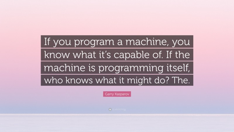 Garry Kasparov Quote: “If you program a machine, you know what it’s capable of. If the machine is programming itself, who knows what it might do? The.”