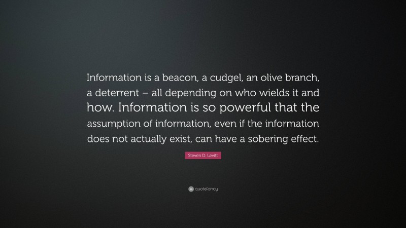 Steven D. Levitt Quote: “Information is a beacon, a cudgel, an olive branch, a deterrent – all depending on who wields it and how. Information is so powerful that the assumption of information, even if the information does not actually exist, can have a sobering effect.”