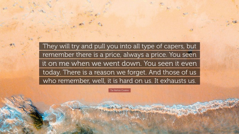 Ta-Nehisi Coates Quote: “They will try and pull you into all type of capers, but remember there is a price, always a price. You seen it on me when we went down. You seen it even today. There is a reason we forget. And those of us who remember, well, it is hard on us. It exhausts us.”