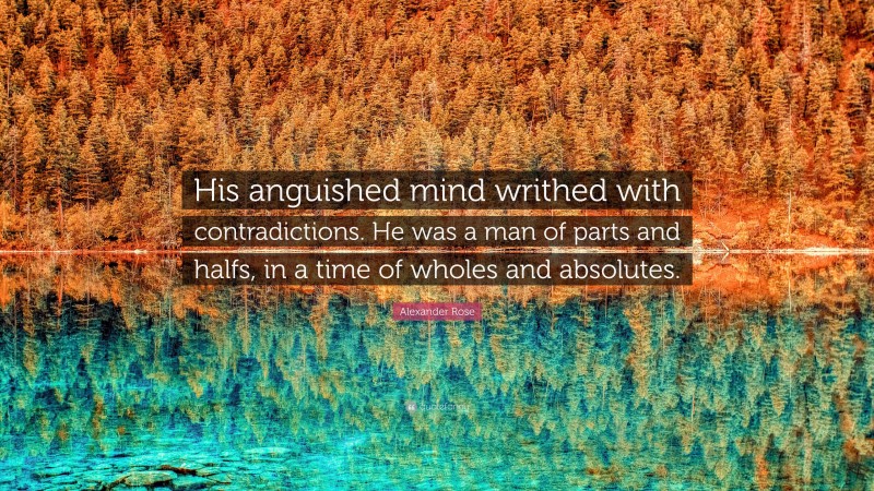 Alexander Rose Quote: “His anguished mind writhed with contradictions. He was a man of parts and halfs, in a time of wholes and absolutes.”