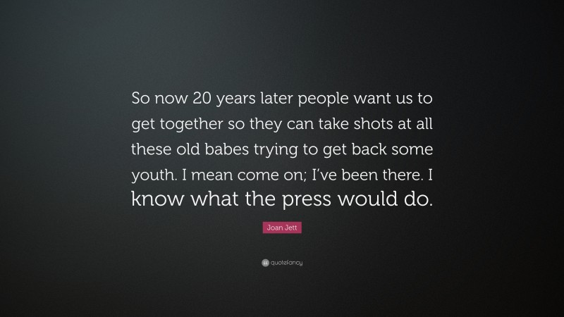 Joan Jett Quote: “So now 20 years later people want us to get together so they can take shots at all these old babes trying to get back some youth. I mean come on; I’ve been there. I know what the press would do.”