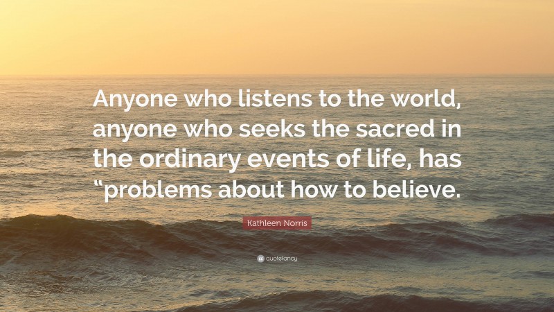Kathleen Norris Quote: “Anyone who listens to the world, anyone who seeks the sacred in the ordinary events of life, has “problems about how to believe.”