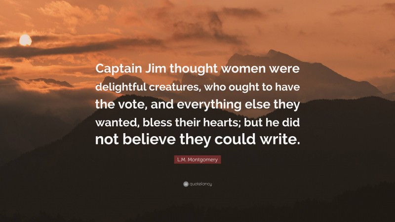 L.M. Montgomery Quote: “Captain Jim thought women were delightful creatures, who ought to have the vote, and everything else they wanted, bless their hearts; but he did not believe they could write.”