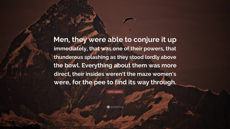 John Updike Quote: “Men, they were able to conjure it up immediately, that was one of their powers, that thunderous splashing as they stood lordly above the bowl. Everything about them was more direct, their insides weren’t the maze women’s were, for the pee to find its way through.”