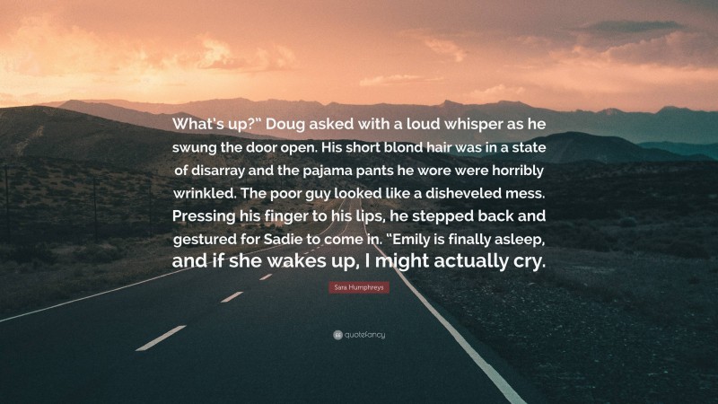 Sara Humphreys Quote: “What’s up?” Doug asked with a loud whisper as he swung the door open. His short blond hair was in a state of disarray and the pajama pants he wore were horribly wrinkled. The poor guy looked like a disheveled mess. Pressing his finger to his lips, he stepped back and gestured for Sadie to come in. “Emily is finally asleep, and if she wakes up, I might actually cry.”