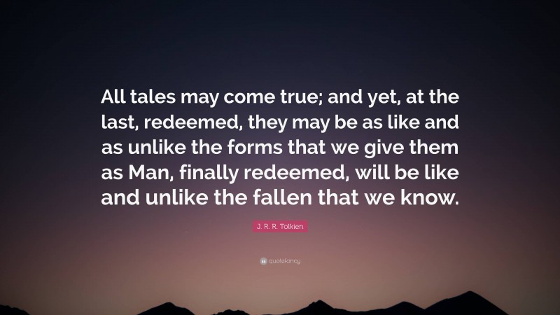 J. R. R. Tolkien Quote: “All tales may come true; and yet, at the last, redeemed, they may be as like and as unlike the forms that we give them as Man, finally redeemed, will be like and unlike the fallen that we know.”
