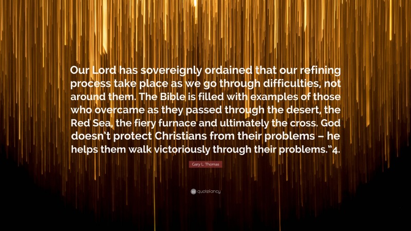 Gary L. Thomas Quote: “Our Lord has sovereignly ordained that our refining process take place as we go through difficulties, not around them. The Bible is filled with examples of those who overcame as they passed through the desert, the Red Sea, the fiery furnace and ultimately the cross. God doesn’t protect Christians from their problems – he helps them walk victoriously through their problems.”4.”