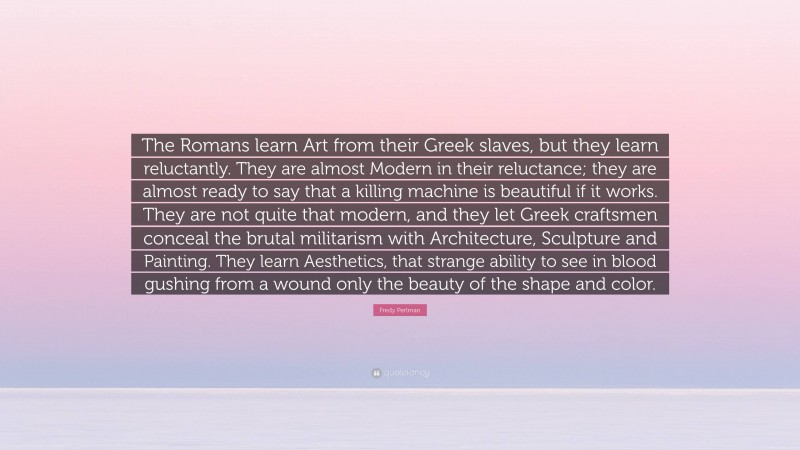 Fredy Perlman Quote: “The Romans learn Art from their Greek slaves, but they learn reluctantly. They are almost Modern in their reluctance; they are almost ready to say that a killing machine is beautiful if it works. They are not quite that modern, and they let Greek craftsmen conceal the brutal militarism with Architecture, Sculpture and Painting. They learn Aesthetics, that strange ability to see in blood gushing from a wound only the beauty of the shape and color.”