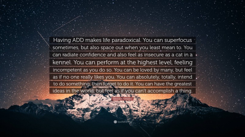 Edward M. Hallowell Quote: “Having ADD makes life paradoxical. You can superfocus sometimes, but also space out when you least mean to. You can radiate confidence and also feel as insecure as a cat in a kennel. You can perform at the highest level, feeling incompetent as you do so. You can be loved by many, but feel as if no one really likes you. You can absolutely, totally, intend to do something, then forget to do it. You can have the greatest ideas in the world, but feel as if you can’t accomplish a thing.”