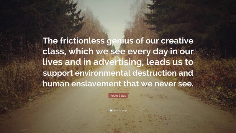 Kevin Bales Quote: “The frictionless genius of our creative class, which we see every day in our lives and in advertising, leads us to support environmental destruction and human enslavement that we never see.”