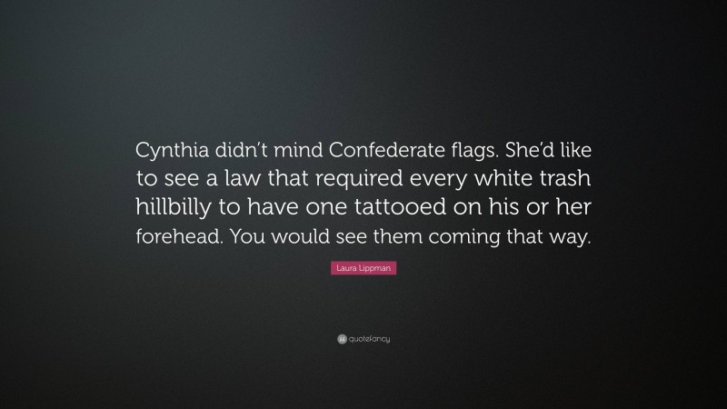 Laura Lippman Quote: “Cynthia didn’t mind Confederate flags. She’d like to see a law that required every white trash hillbilly to have one tattooed on his or her forehead. You would see them coming that way.”