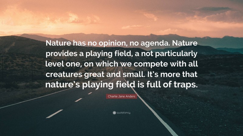 Charlie Jane Anders Quote: “Nature has no opinion, no agenda. Nature provides a playing field, a not particularly level one, on which we compete with all creatures great and small. It’s more that nature’s playing field is full of traps.”