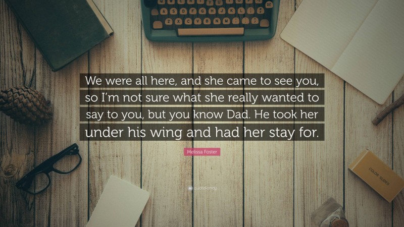 Melissa Foster Quote: “We were all here, and she came to see you, so I’m not sure what she really wanted to say to you, but you know Dad. He took her under his wing and had her stay for.”