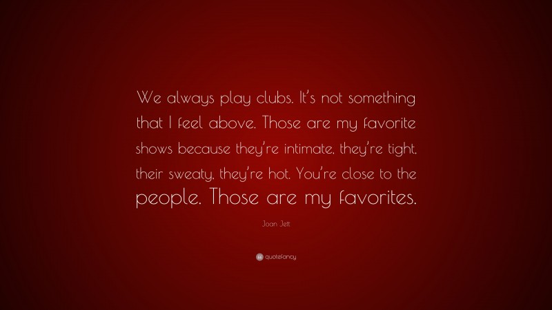Joan Jett Quote: “We always play clubs. It’s not something that I feel above. Those are my favorite shows because they’re intimate, they’re tight, their sweaty, they’re hot. You’re close to the people. Those are my favorites.”