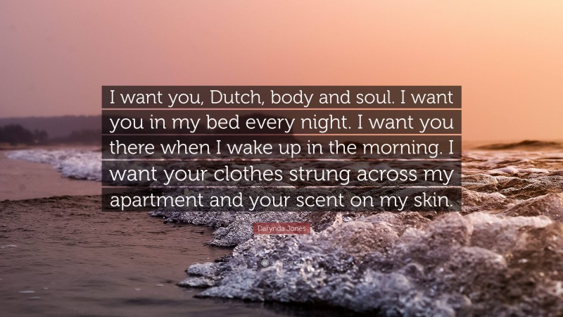 Darynda Jones Quote: “I want you, Dutch, body and soul. I want you in my bed every night. I want you there when I wake up in the morning. I want your clothes strung across my apartment and your scent on my skin.”
