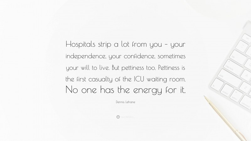 Dennis Lehane Quote: “Hospitals strip a lot from you – your independence, your confidence, sometimes your will to live. But pettiness too. Pettiness is the first casualty of the ICU waiting room. No one has the energy for it.”