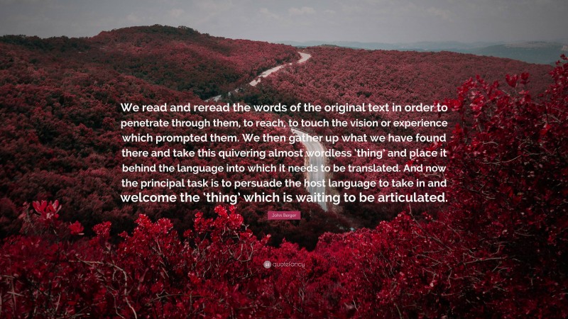 John Berger Quote: “We read and reread the words of the original text in order to penetrate through them, to reach, to touch the vision or experience which prompted them. We then gather up what we have found there and take this quivering almost wordless ‘thing’ and place it behind the language into which it needs to be translated. And now the principal task is to persuade the host language to take in and welcome the ‘thing’ which is waiting to be articulated.”