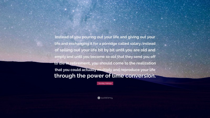 Sunday Adelaja Quote: “Instead of you pouring out your life and giving out your life and exchanging it for a porridge called salary, instead of selling out your life bit by bit until you are old and empty and until you become so old that they send you off to die in retirement, you should come to the realization that you could actually multiply and reproduce your life through the power of time conversion.”