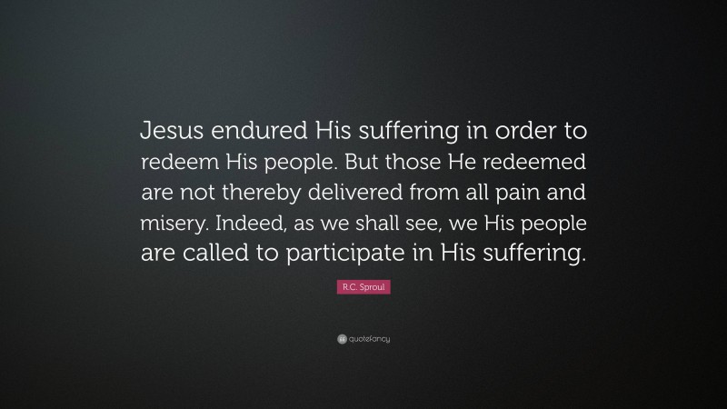 R.C. Sproul Quote: “Jesus endured His suffering in order to redeem His people. But those He redeemed are not thereby delivered from all pain and misery. Indeed, as we shall see, we His people are called to participate in His suffering.”