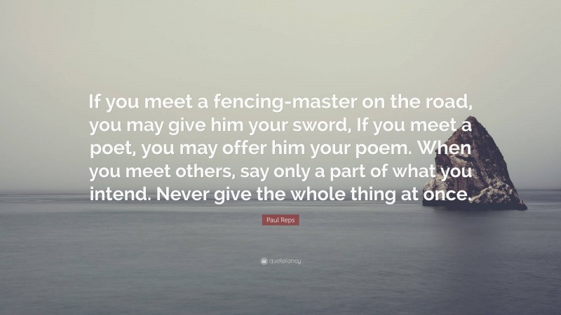 Paul Reps Quote: “If you meet a fencing-master on the road, you may give him your sword, If you meet a poet, you may offer him your poem. When you meet others, say only a part of what you intend. Never give the whole thing at once.”