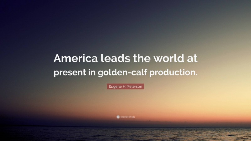 Eugene H. Peterson Quote: “America leads the world at present in golden-calf production.”