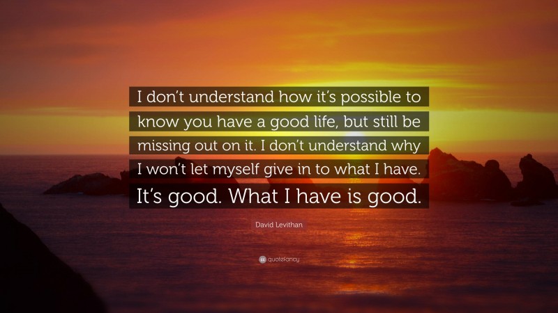 David Levithan Quote: “I don’t understand how it’s possible to know you have a good life, but still be missing out on it. I don’t understand why I won’t let myself give in to what I have. It’s good. What I have is good.”