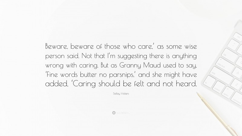 Salley Vickers Quote: “Beware, beware of those who care,’ as some wise person said. Not that I’m suggesting there is anything wrong with caring. But as Granny Maud used to say, ‘Fine words butter no parsnips,’ and she might have added, ‘Caring should be felt and not heard.”