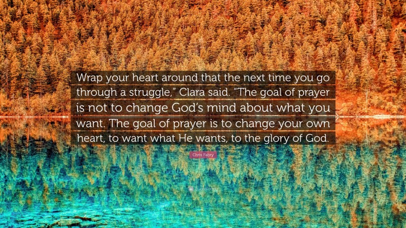 Chris Fabry Quote: “Wrap your heart around that the next time you go through a struggle,” Clara said. “The goal of prayer is not to change God’s mind about what you want. The goal of prayer is to change your own heart, to want what He wants, to the glory of God.”