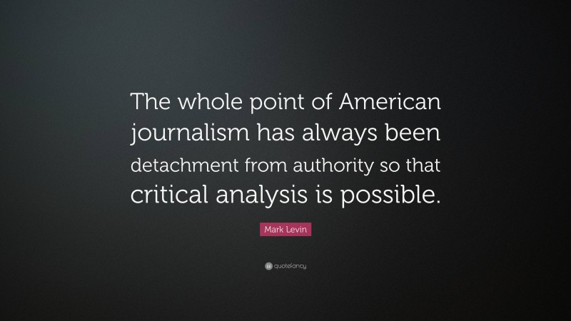 Mark Levin Quote: “The whole point of American journalism has always been detachment from authority so that critical analysis is possible.”