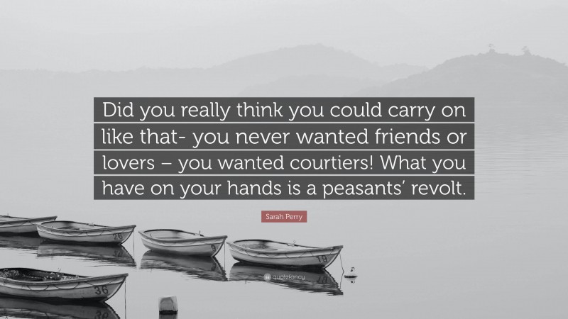 Sarah Perry Quote: “Did you really think you could carry on like that- you never wanted friends or lovers – you wanted courtiers! What you have on your hands is a peasants’ revolt.”