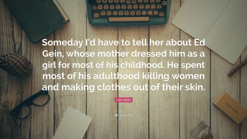 Dan Wells Quote: “Someday I’d have to tell her about Ed Gein, whose mother dressed him as a girl for most of his childhood. He spent most of his adulthood killing women and making clothes out of their skin.”