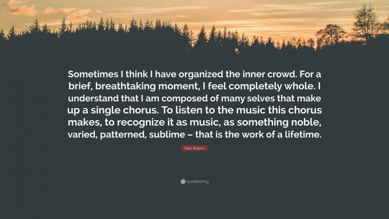 Dani Shapiro Quote: “Sometimes I think I have organized the inner crowd. For a brief, breathtaking moment, I feel completely whole. I understand that I am composed of many selves that make up a single chorus. To listen to the music this chorus makes, to recognize it as music, as something noble, varied, patterned, sublime – that is the work of a lifetime.”