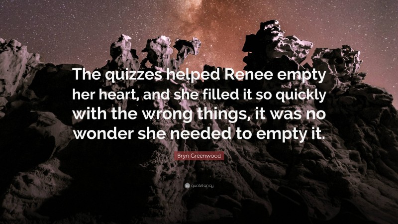 Bryn Greenwood Quote: “The quizzes helped Renee empty her heart, and she filled it so quickly with the wrong things, it was no wonder she needed to empty it.”