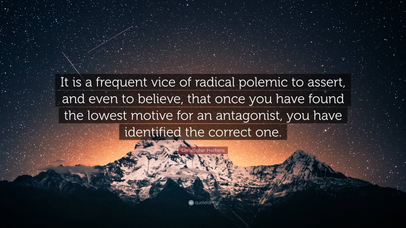 Christopher Hitchens Quote: “It is a frequent vice of radical polemic to assert, and even to believe, that once you have found the lowest motive for an antagonist, you have identified the correct one.”