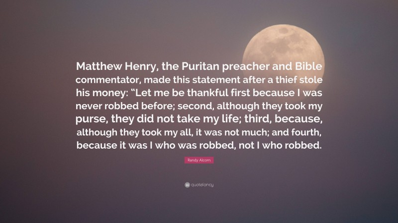 Randy Alcorn Quote: “Matthew Henry, the Puritan preacher and Bible commentator, made this statement after a thief stole his money: “Let me be thankful first because I was never robbed before; second, although they took my purse, they did not take my life; third, because, although they took my all, it was not much; and fourth, because it was I who was robbed, not I who robbed.”