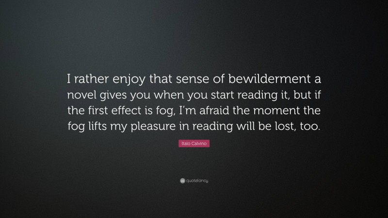 Italo Calvino Quote: “I rather enjoy that sense of bewilderment a novel gives you when you start reading it, but if the first effect is fog, I’m afraid the moment the fog lifts my pleasure in reading will be lost, too.”