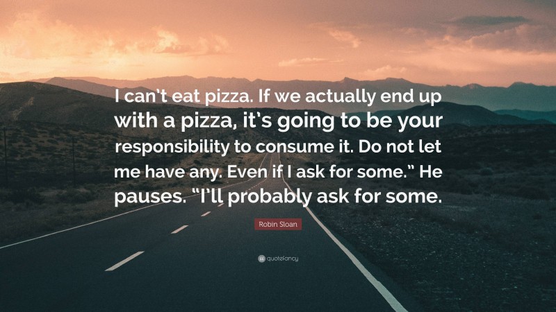 Robin Sloan Quote: “I can’t eat pizza. If we actually end up with a pizza, it’s going to be your responsibility to consume it. Do not let me have any. Even if I ask for some.” He pauses. “I’ll probably ask for some.”