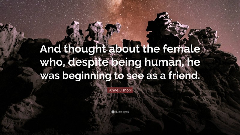 Anne Bishop Quote: “And thought about the female who, despite being human, he was beginning to see as a friend.”