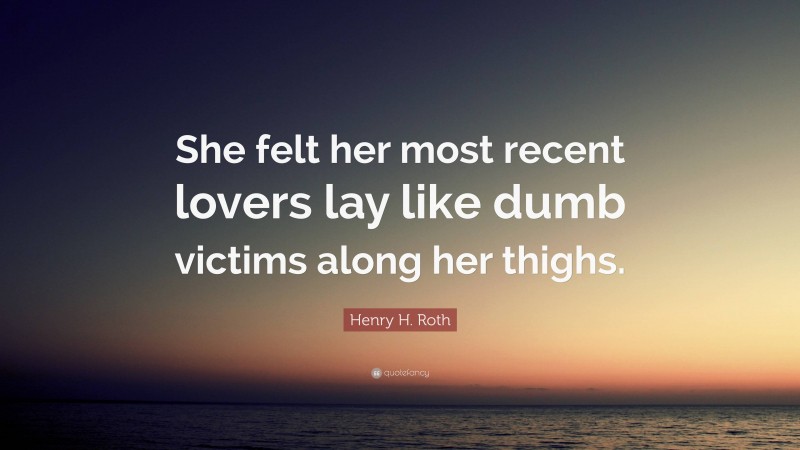Henry H. Roth Quote: “She felt her most recent lovers lay like dumb victims along her thighs.”