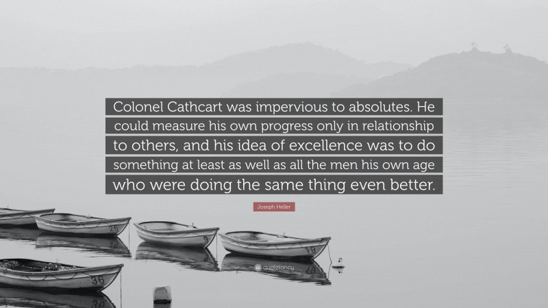 Joseph Heller Quote: “Colonel Cathcart was impervious to absolutes. He could measure his own progress only in relationship to others, and his idea of excellence was to do something at least as well as all the men his own age who were doing the same thing even better.”