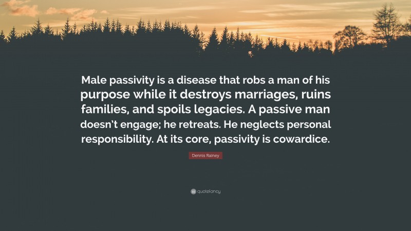 Dennis Rainey Quote: “Male passivity is a disease that robs a man of his purpose while it destroys marriages, ruins families, and spoils legacies. A passive man doesn’t engage; he retreats. He neglects personal responsibility. At its core, passivity is cowardice.”