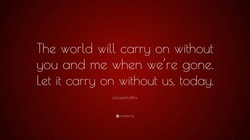 pleasefindthis Quote: “The world will carry on without you and me when we’re gone. Let it carry on without us, today.”
