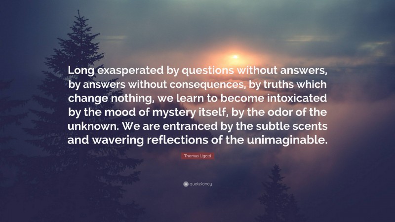 Thomas Ligotti Quote: “Long exasperated by questions without answers, by answers without consequences, by truths which change nothing, we learn to become intoxicated by the mood of mystery itself, by the odor of the unknown. We are entranced by the subtle scents and wavering reflections of the unimaginable.”