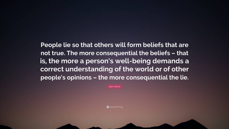Sam Harris Quote: “People lie so that others will form beliefs that are not true. The more consequential the beliefs – that is, the more a person’s well-being demands a correct understanding of the world or of other people’s opinions – the more consequential the lie.”