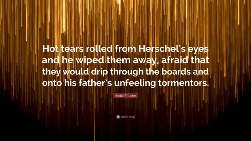 Bodie Thoene Quote: “Hot tears rolled from Herschel’s eyes and he wiped them away, afraid that they would drip through the boards and onto his father’s unfeeling tormentors.”